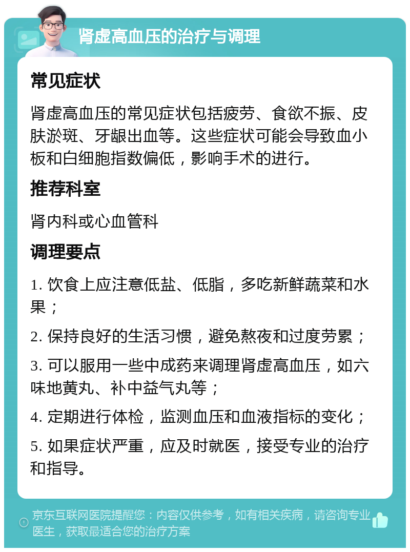 肾虚高血压的治疗与调理 常见症状 肾虚高血压的常见症状包括疲劳、食欲不振、皮肤淤斑、牙龈出血等。这些症状可能会导致血小板和白细胞指数偏低，影响手术的进行。 推荐科室 肾内科或心血管科 调理要点 1. 饮食上应注意低盐、低脂，多吃新鲜蔬菜和水果； 2. 保持良好的生活习惯，避免熬夜和过度劳累； 3. 可以服用一些中成药来调理肾虚高血压，如六味地黄丸、补中益气丸等； 4. 定期进行体检，监测血压和血液指标的变化； 5. 如果症状严重，应及时就医，接受专业的治疗和指导。