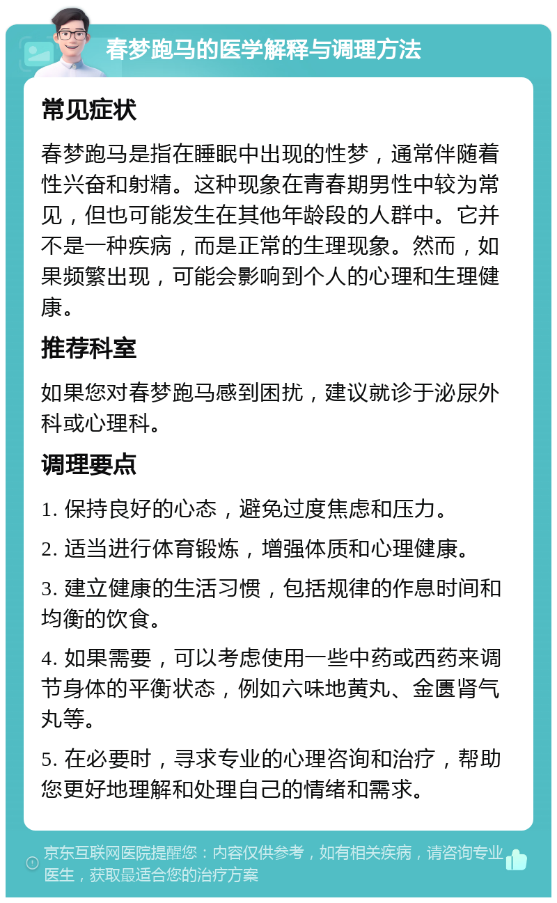 春梦跑马的医学解释与调理方法 常见症状 春梦跑马是指在睡眠中出现的性梦，通常伴随着性兴奋和射精。这种现象在青春期男性中较为常见，但也可能发生在其他年龄段的人群中。它并不是一种疾病，而是正常的生理现象。然而，如果频繁出现，可能会影响到个人的心理和生理健康。 推荐科室 如果您对春梦跑马感到困扰，建议就诊于泌尿外科或心理科。 调理要点 1. 保持良好的心态，避免过度焦虑和压力。 2. 适当进行体育锻炼，增强体质和心理健康。 3. 建立健康的生活习惯，包括规律的作息时间和均衡的饮食。 4. 如果需要，可以考虑使用一些中药或西药来调节身体的平衡状态，例如六味地黄丸、金匮肾气丸等。 5. 在必要时，寻求专业的心理咨询和治疗，帮助您更好地理解和处理自己的情绪和需求。