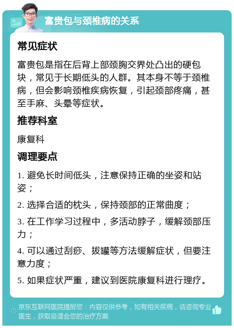 富贵包与颈椎病的关系 常见症状 富贵包是指在后背上部颈胸交界处凸出的硬包块，常见于长期低头的人群。其本身不等于颈椎病，但会影响颈椎疾病恢复，引起颈部疼痛，甚至手麻、头晕等症状。 推荐科室 康复科 调理要点 1. 避免长时间低头，注意保持正确的坐姿和站姿； 2. 选择合适的枕头，保持颈部的正常曲度； 3. 在工作学习过程中，多活动脖子，缓解颈部压力； 4. 可以通过刮痧、拔罐等方法缓解症状，但要注意力度； 5. 如果症状严重，建议到医院康复科进行理疗。