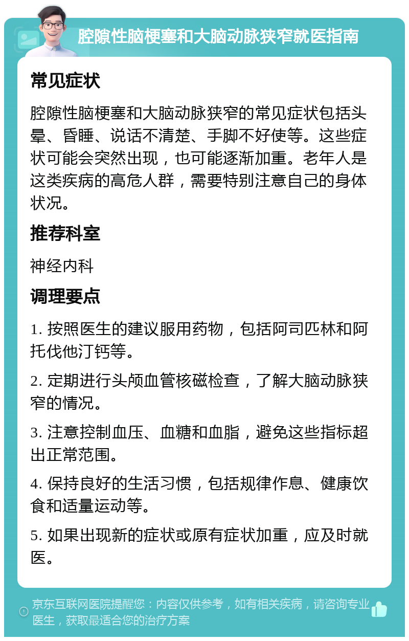 腔隙性脑梗塞和大脑动脉狭窄就医指南 常见症状 腔隙性脑梗塞和大脑动脉狭窄的常见症状包括头晕、昏睡、说话不清楚、手脚不好使等。这些症状可能会突然出现，也可能逐渐加重。老年人是这类疾病的高危人群，需要特别注意自己的身体状况。 推荐科室 神经内科 调理要点 1. 按照医生的建议服用药物，包括阿司匹林和阿托伐他汀钙等。 2. 定期进行头颅血管核磁检查，了解大脑动脉狭窄的情况。 3. 注意控制血压、血糖和血脂，避免这些指标超出正常范围。 4. 保持良好的生活习惯，包括规律作息、健康饮食和适量运动等。 5. 如果出现新的症状或原有症状加重，应及时就医。