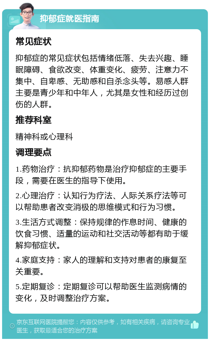 抑郁症就医指南 常见症状 抑郁症的常见症状包括情绪低落、失去兴趣、睡眠障碍、食欲改变、体重变化、疲劳、注意力不集中、自卑感、无助感和自杀念头等。易感人群主要是青少年和中年人，尤其是女性和经历过创伤的人群。 推荐科室 精神科或心理科 调理要点 1.药物治疗：抗抑郁药物是治疗抑郁症的主要手段，需要在医生的指导下使用。 2.心理治疗：认知行为疗法、人际关系疗法等可以帮助患者改变消极的思维模式和行为习惯。 3.生活方式调整：保持规律的作息时间、健康的饮食习惯、适量的运动和社交活动等都有助于缓解抑郁症状。 4.家庭支持：家人的理解和支持对患者的康复至关重要。 5.定期复诊：定期复诊可以帮助医生监测病情的变化，及时调整治疗方案。