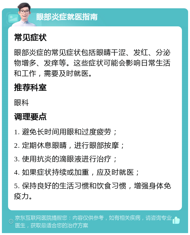 眼部炎症就医指南 常见症状 眼部炎症的常见症状包括眼睛干涩、发红、分泌物增多、发痒等。这些症状可能会影响日常生活和工作，需要及时就医。 推荐科室 眼科 调理要点 1. 避免长时间用眼和过度疲劳； 2. 定期休息眼睛，进行眼部按摩； 3. 使用抗炎的滴眼液进行治疗； 4. 如果症状持续或加重，应及时就医； 5. 保持良好的生活习惯和饮食习惯，增强身体免疫力。