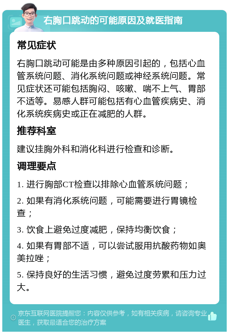 右胸口跳动的可能原因及就医指南 常见症状 右胸口跳动可能是由多种原因引起的，包括心血管系统问题、消化系统问题或神经系统问题。常见症状还可能包括胸闷、咳嗽、喘不上气、胃部不适等。易感人群可能包括有心血管疾病史、消化系统疾病史或正在减肥的人群。 推荐科室 建议挂胸外科和消化科进行检查和诊断。 调理要点 1. 进行胸部CT检查以排除心血管系统问题； 2. 如果有消化系统问题，可能需要进行胃镜检查； 3. 饮食上避免过度减肥，保持均衡饮食； 4. 如果有胃部不适，可以尝试服用抗酸药物如奥美拉唑； 5. 保持良好的生活习惯，避免过度劳累和压力过大。