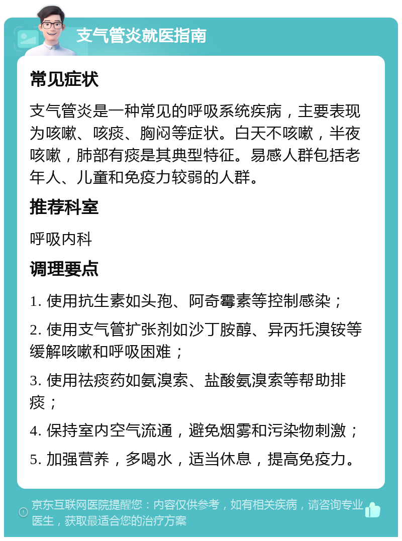 支气管炎就医指南 常见症状 支气管炎是一种常见的呼吸系统疾病，主要表现为咳嗽、咳痰、胸闷等症状。白天不咳嗽，半夜咳嗽，肺部有痰是其典型特征。易感人群包括老年人、儿童和免疫力较弱的人群。 推荐科室 呼吸内科 调理要点 1. 使用抗生素如头孢、阿奇霉素等控制感染； 2. 使用支气管扩张剂如沙丁胺醇、异丙托溴铵等缓解咳嗽和呼吸困难； 3. 使用祛痰药如氨溴索、盐酸氨溴索等帮助排痰； 4. 保持室内空气流通，避免烟雾和污染物刺激； 5. 加强营养，多喝水，适当休息，提高免疫力。