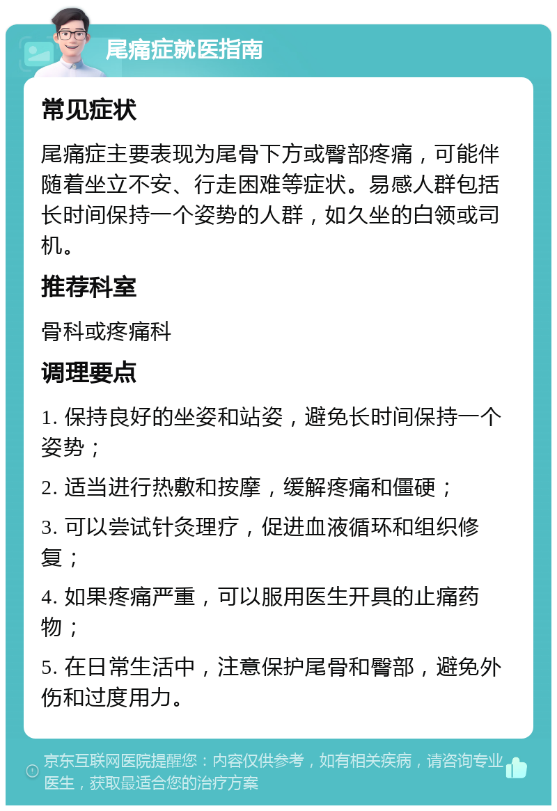 尾痛症就医指南 常见症状 尾痛症主要表现为尾骨下方或臀部疼痛，可能伴随着坐立不安、行走困难等症状。易感人群包括长时间保持一个姿势的人群，如久坐的白领或司机。 推荐科室 骨科或疼痛科 调理要点 1. 保持良好的坐姿和站姿，避免长时间保持一个姿势； 2. 适当进行热敷和按摩，缓解疼痛和僵硬； 3. 可以尝试针灸理疗，促进血液循环和组织修复； 4. 如果疼痛严重，可以服用医生开具的止痛药物； 5. 在日常生活中，注意保护尾骨和臀部，避免外伤和过度用力。