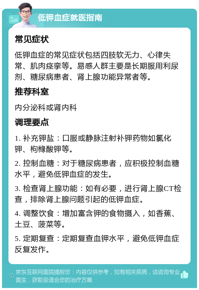 低钾血症就医指南 常见症状 低钾血症的常见症状包括四肢软无力、心律失常、肌肉痉挛等。易感人群主要是长期服用利尿剂、糖尿病患者、肾上腺功能异常者等。 推荐科室 内分泌科或肾内科 调理要点 1. 补充钾盐：口服或静脉注射补钾药物如氯化钾、枸橼酸钾等。 2. 控制血糖：对于糖尿病患者，应积极控制血糖水平，避免低钾血症的发生。 3. 检查肾上腺功能：如有必要，进行肾上腺CT检查，排除肾上腺问题引起的低钾血症。 4. 调整饮食：增加富含钾的食物摄入，如香蕉、土豆、菠菜等。 5. 定期复查：定期复查血钾水平，避免低钾血症反复发作。