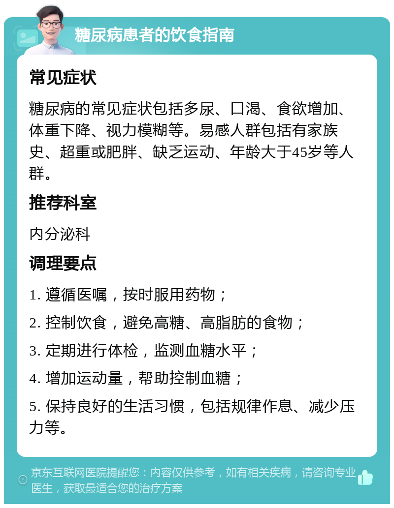 糖尿病患者的饮食指南 常见症状 糖尿病的常见症状包括多尿、口渴、食欲增加、体重下降、视力模糊等。易感人群包括有家族史、超重或肥胖、缺乏运动、年龄大于45岁等人群。 推荐科室 内分泌科 调理要点 1. 遵循医嘱，按时服用药物； 2. 控制饮食，避免高糖、高脂肪的食物； 3. 定期进行体检，监测血糖水平； 4. 增加运动量，帮助控制血糖； 5. 保持良好的生活习惯，包括规律作息、减少压力等。