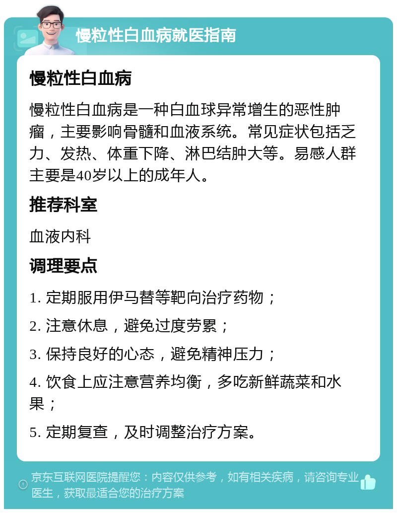 慢粒性白血病就医指南 慢粒性白血病 慢粒性白血病是一种白血球异常增生的恶性肿瘤，主要影响骨髓和血液系统。常见症状包括乏力、发热、体重下降、淋巴结肿大等。易感人群主要是40岁以上的成年人。 推荐科室 血液内科 调理要点 1. 定期服用伊马替等靶向治疗药物； 2. 注意休息，避免过度劳累； 3. 保持良好的心态，避免精神压力； 4. 饮食上应注意营养均衡，多吃新鲜蔬菜和水果； 5. 定期复查，及时调整治疗方案。