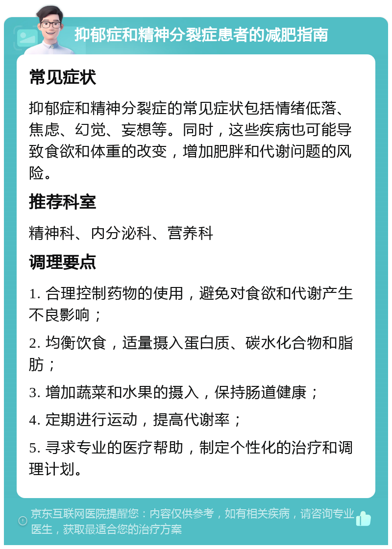 抑郁症和精神分裂症患者的减肥指南 常见症状 抑郁症和精神分裂症的常见症状包括情绪低落、焦虑、幻觉、妄想等。同时，这些疾病也可能导致食欲和体重的改变，增加肥胖和代谢问题的风险。 推荐科室 精神科、内分泌科、营养科 调理要点 1. 合理控制药物的使用，避免对食欲和代谢产生不良影响； 2. 均衡饮食，适量摄入蛋白质、碳水化合物和脂肪； 3. 增加蔬菜和水果的摄入，保持肠道健康； 4. 定期进行运动，提高代谢率； 5. 寻求专业的医疗帮助，制定个性化的治疗和调理计划。