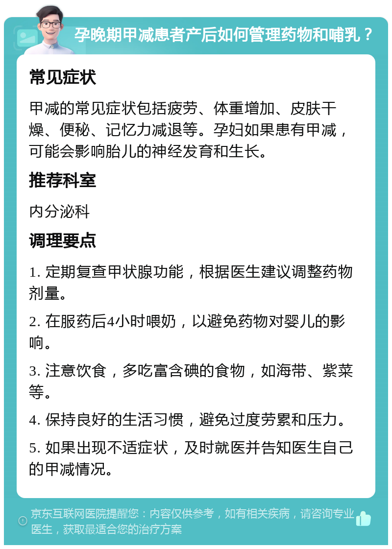 孕晚期甲减患者产后如何管理药物和哺乳？ 常见症状 甲减的常见症状包括疲劳、体重增加、皮肤干燥、便秘、记忆力减退等。孕妇如果患有甲减，可能会影响胎儿的神经发育和生长。 推荐科室 内分泌科 调理要点 1. 定期复查甲状腺功能，根据医生建议调整药物剂量。 2. 在服药后4小时喂奶，以避免药物对婴儿的影响。 3. 注意饮食，多吃富含碘的食物，如海带、紫菜等。 4. 保持良好的生活习惯，避免过度劳累和压力。 5. 如果出现不适症状，及时就医并告知医生自己的甲减情况。