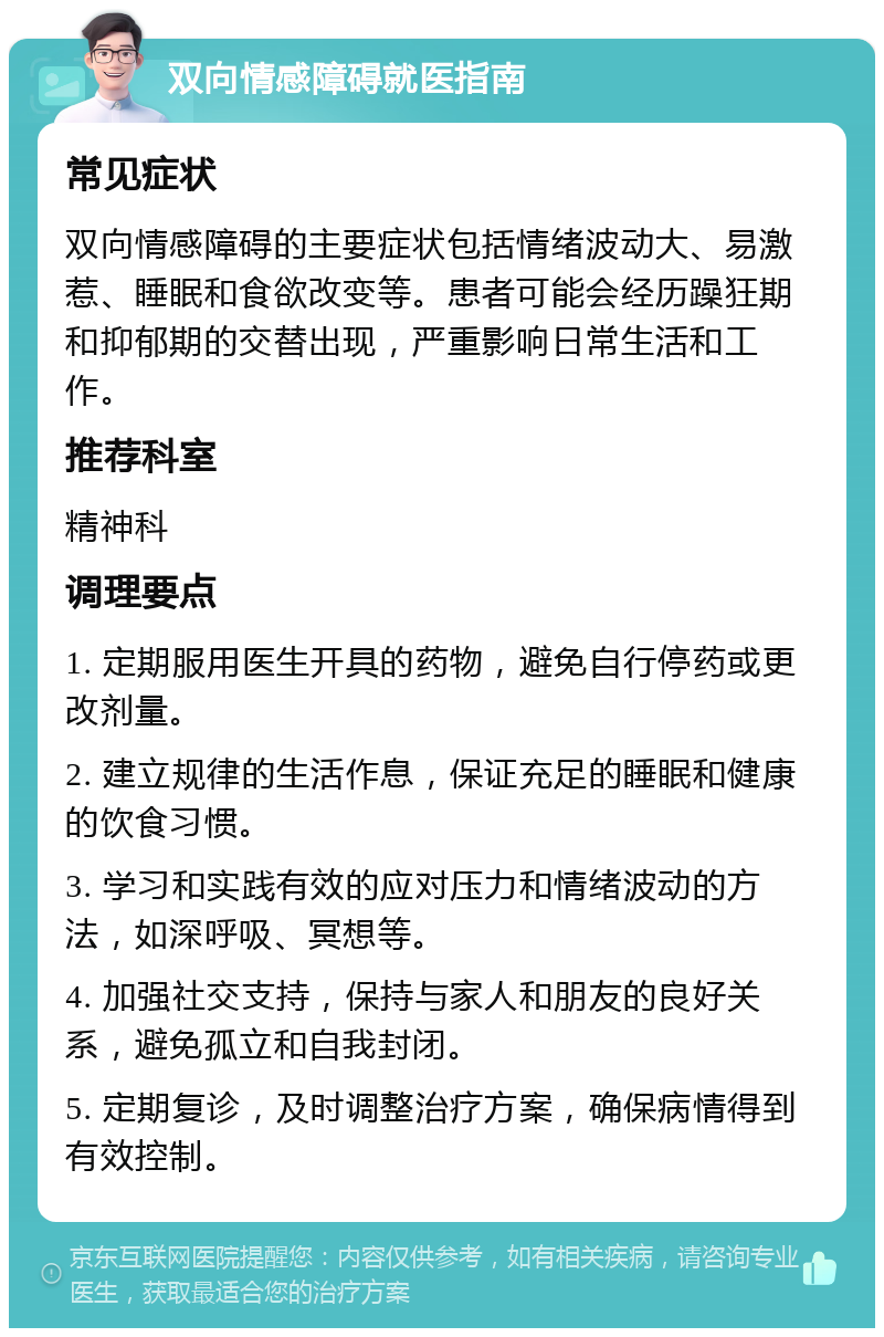 双向情感障碍就医指南 常见症状 双向情感障碍的主要症状包括情绪波动大、易激惹、睡眠和食欲改变等。患者可能会经历躁狂期和抑郁期的交替出现，严重影响日常生活和工作。 推荐科室 精神科 调理要点 1. 定期服用医生开具的药物，避免自行停药或更改剂量。 2. 建立规律的生活作息，保证充足的睡眠和健康的饮食习惯。 3. 学习和实践有效的应对压力和情绪波动的方法，如深呼吸、冥想等。 4. 加强社交支持，保持与家人和朋友的良好关系，避免孤立和自我封闭。 5. 定期复诊，及时调整治疗方案，确保病情得到有效控制。