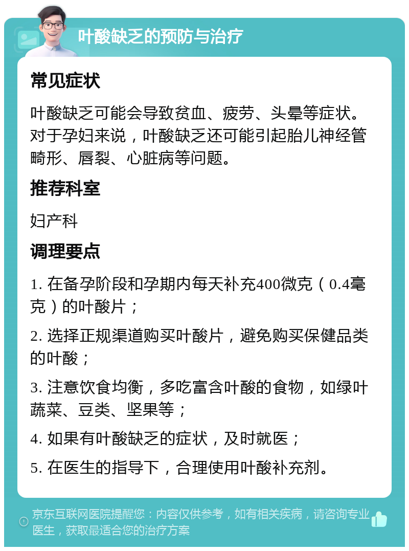 叶酸缺乏的预防与治疗 常见症状 叶酸缺乏可能会导致贫血、疲劳、头晕等症状。对于孕妇来说，叶酸缺乏还可能引起胎儿神经管畸形、唇裂、心脏病等问题。 推荐科室 妇产科 调理要点 1. 在备孕阶段和孕期内每天补充400微克（0.4毫克）的叶酸片； 2. 选择正规渠道购买叶酸片，避免购买保健品类的叶酸； 3. 注意饮食均衡，多吃富含叶酸的食物，如绿叶蔬菜、豆类、坚果等； 4. 如果有叶酸缺乏的症状，及时就医； 5. 在医生的指导下，合理使用叶酸补充剂。