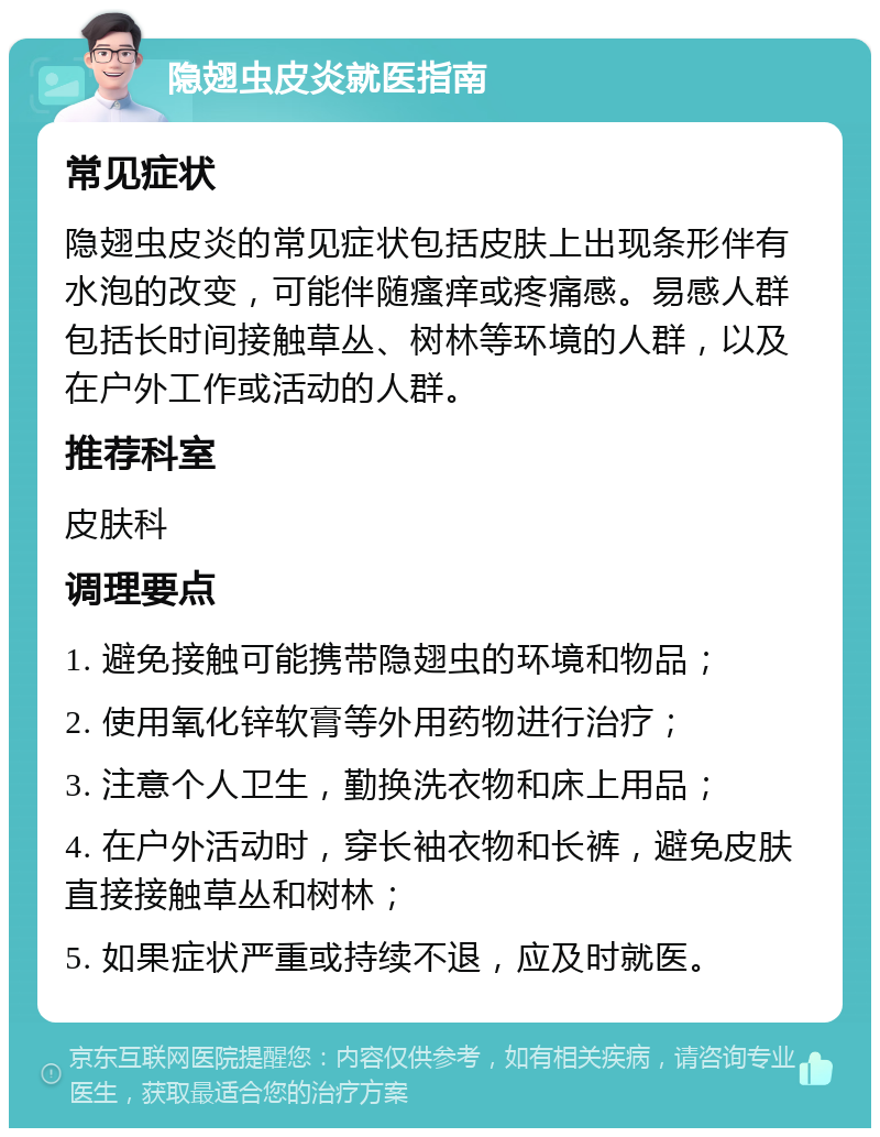 隐翅虫皮炎就医指南 常见症状 隐翅虫皮炎的常见症状包括皮肤上出现条形伴有水泡的改变，可能伴随瘙痒或疼痛感。易感人群包括长时间接触草丛、树林等环境的人群，以及在户外工作或活动的人群。 推荐科室 皮肤科 调理要点 1. 避免接触可能携带隐翅虫的环境和物品； 2. 使用氧化锌软膏等外用药物进行治疗； 3. 注意个人卫生，勤换洗衣物和床上用品； 4. 在户外活动时，穿长袖衣物和长裤，避免皮肤直接接触草丛和树林； 5. 如果症状严重或持续不退，应及时就医。