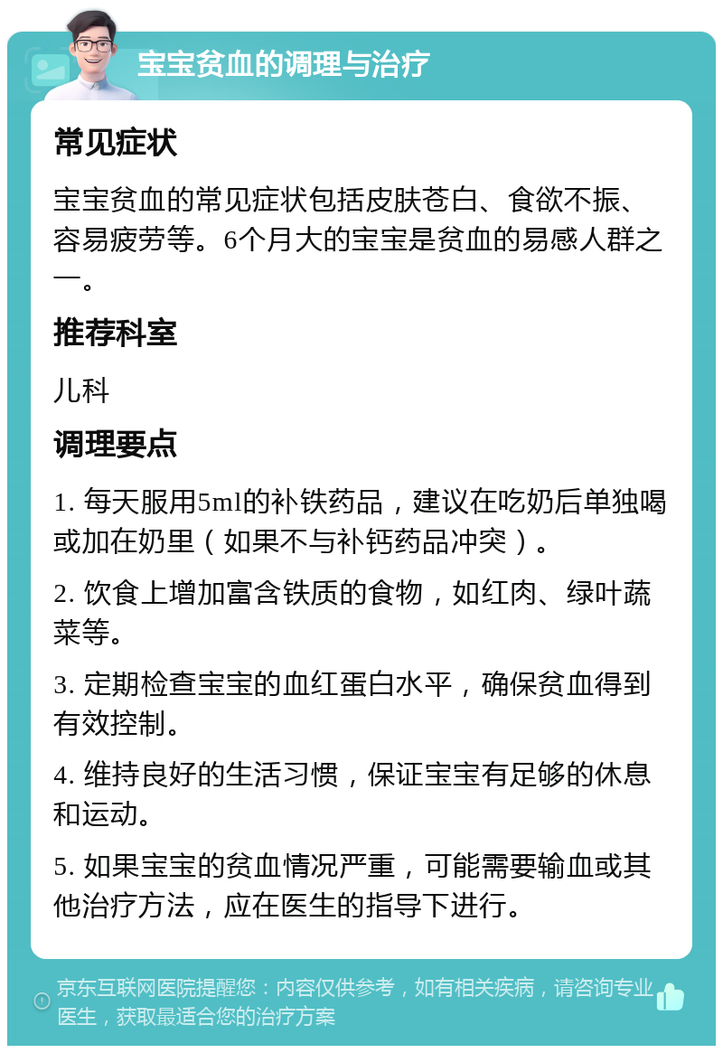 宝宝贫血的调理与治疗 常见症状 宝宝贫血的常见症状包括皮肤苍白、食欲不振、容易疲劳等。6个月大的宝宝是贫血的易感人群之一。 推荐科室 儿科 调理要点 1. 每天服用5ml的补铁药品，建议在吃奶后单独喝或加在奶里（如果不与补钙药品冲突）。 2. 饮食上增加富含铁质的食物，如红肉、绿叶蔬菜等。 3. 定期检查宝宝的血红蛋白水平，确保贫血得到有效控制。 4. 维持良好的生活习惯，保证宝宝有足够的休息和运动。 5. 如果宝宝的贫血情况严重，可能需要输血或其他治疗方法，应在医生的指导下进行。