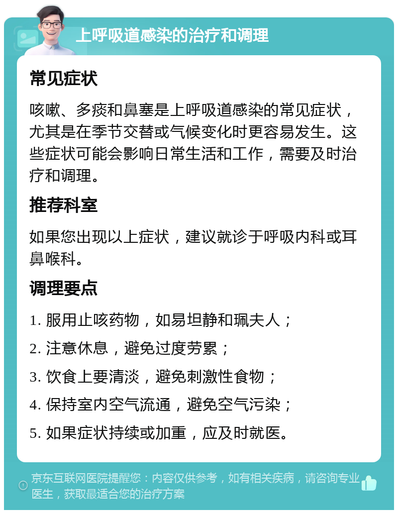 上呼吸道感染的治疗和调理 常见症状 咳嗽、多痰和鼻塞是上呼吸道感染的常见症状，尤其是在季节交替或气候变化时更容易发生。这些症状可能会影响日常生活和工作，需要及时治疗和调理。 推荐科室 如果您出现以上症状，建议就诊于呼吸内科或耳鼻喉科。 调理要点 1. 服用止咳药物，如易坦静和珮夫人； 2. 注意休息，避免过度劳累； 3. 饮食上要清淡，避免刺激性食物； 4. 保持室内空气流通，避免空气污染； 5. 如果症状持续或加重，应及时就医。