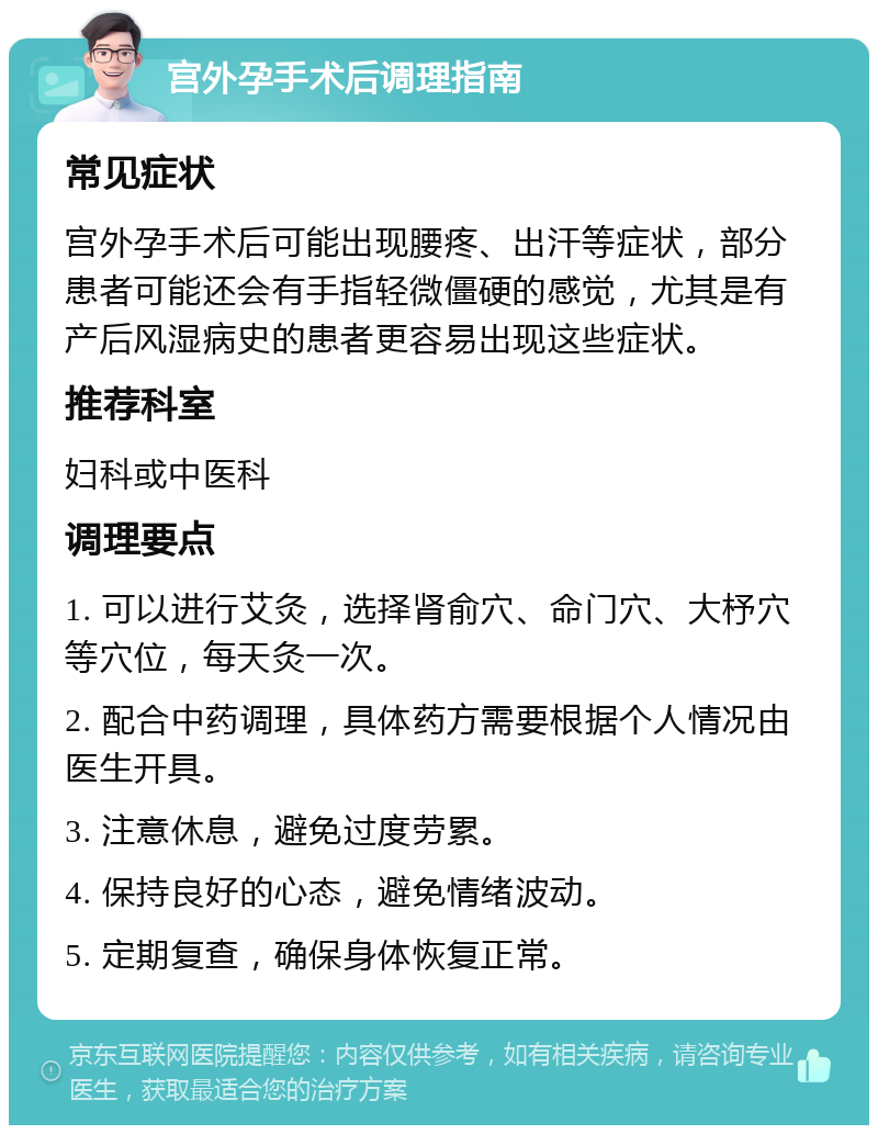 宫外孕手术后调理指南 常见症状 宫外孕手术后可能出现腰疼、出汗等症状，部分患者可能还会有手指轻微僵硬的感觉，尤其是有产后风湿病史的患者更容易出现这些症状。 推荐科室 妇科或中医科 调理要点 1. 可以进行艾灸，选择肾俞穴、命门穴、大杼穴等穴位，每天灸一次。 2. 配合中药调理，具体药方需要根据个人情况由医生开具。 3. 注意休息，避免过度劳累。 4. 保持良好的心态，避免情绪波动。 5. 定期复查，确保身体恢复正常。