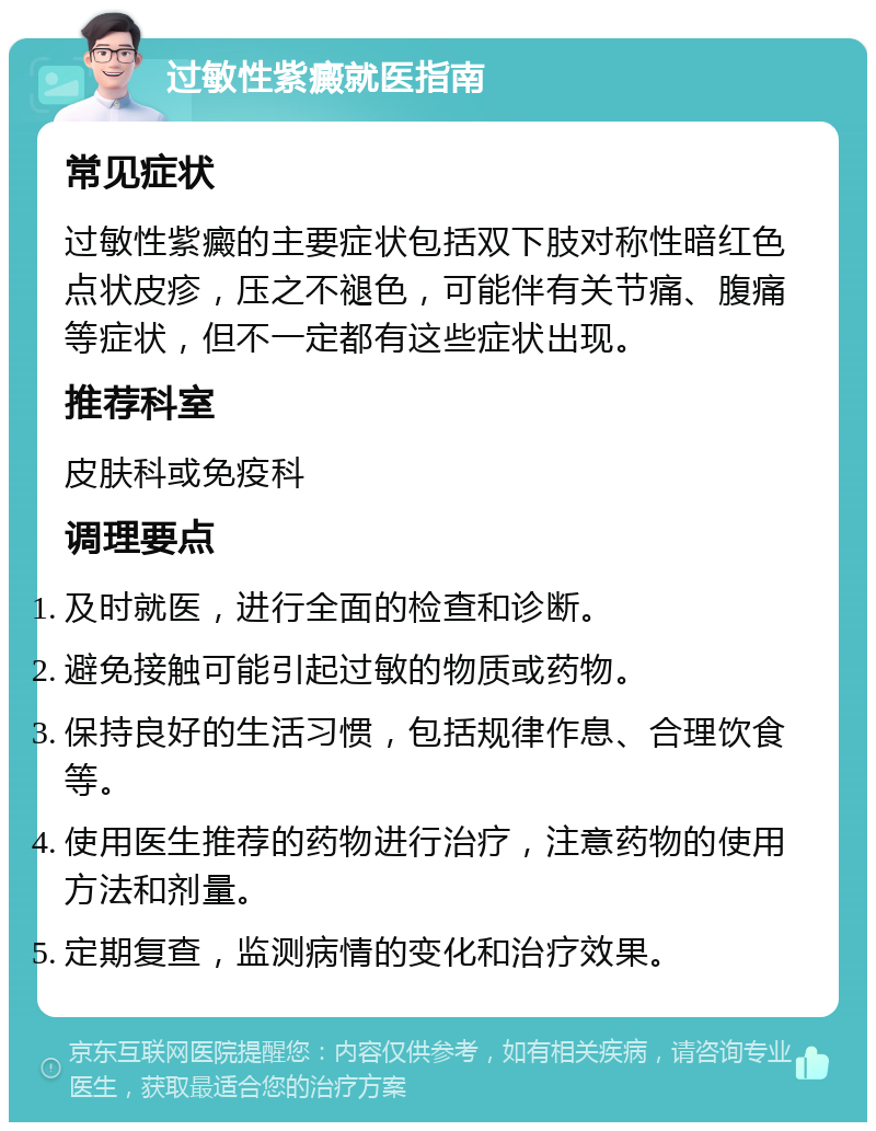 过敏性紫癜就医指南 常见症状 过敏性紫癜的主要症状包括双下肢对称性暗红色点状皮疹，压之不褪色，可能伴有关节痛、腹痛等症状，但不一定都有这些症状出现。 推荐科室 皮肤科或免疫科 调理要点 及时就医，进行全面的检查和诊断。 避免接触可能引起过敏的物质或药物。 保持良好的生活习惯，包括规律作息、合理饮食等。 使用医生推荐的药物进行治疗，注意药物的使用方法和剂量。 定期复查，监测病情的变化和治疗效果。