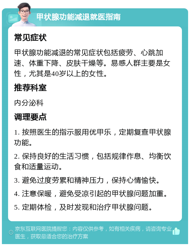 甲状腺功能减退就医指南 常见症状 甲状腺功能减退的常见症状包括疲劳、心跳加速、体重下降、皮肤干燥等。易感人群主要是女性，尤其是40岁以上的女性。 推荐科室 内分泌科 调理要点 1. 按照医生的指示服用优甲乐，定期复查甲状腺功能。 2. 保持良好的生活习惯，包括规律作息、均衡饮食和适量运动。 3. 避免过度劳累和精神压力，保持心情愉快。 4. 注意保暖，避免受凉引起的甲状腺问题加重。 5. 定期体检，及时发现和治疗甲状腺问题。