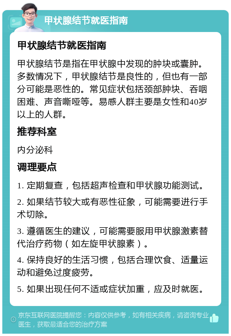 甲状腺结节就医指南 甲状腺结节就医指南 甲状腺结节是指在甲状腺中发现的肿块或囊肿。多数情况下，甲状腺结节是良性的，但也有一部分可能是恶性的。常见症状包括颈部肿块、吞咽困难、声音嘶哑等。易感人群主要是女性和40岁以上的人群。 推荐科室 内分泌科 调理要点 1. 定期复查，包括超声检查和甲状腺功能测试。 2. 如果结节较大或有恶性征象，可能需要进行手术切除。 3. 遵循医生的建议，可能需要服用甲状腺激素替代治疗药物（如左旋甲状腺素）。 4. 保持良好的生活习惯，包括合理饮食、适量运动和避免过度疲劳。 5. 如果出现任何不适或症状加重，应及时就医。