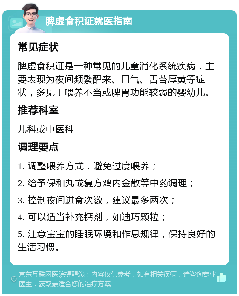 脾虚食积证就医指南 常见症状 脾虚食积证是一种常见的儿童消化系统疾病，主要表现为夜间频繁醒来、口气、舌苔厚黄等症状，多见于喂养不当或脾胃功能较弱的婴幼儿。 推荐科室 儿科或中医科 调理要点 1. 调整喂养方式，避免过度喂养； 2. 给予保和丸或复方鸡内金散等中药调理； 3. 控制夜间进食次数，建议最多两次； 4. 可以适当补充钙剂，如迪巧颗粒； 5. 注意宝宝的睡眠环境和作息规律，保持良好的生活习惯。