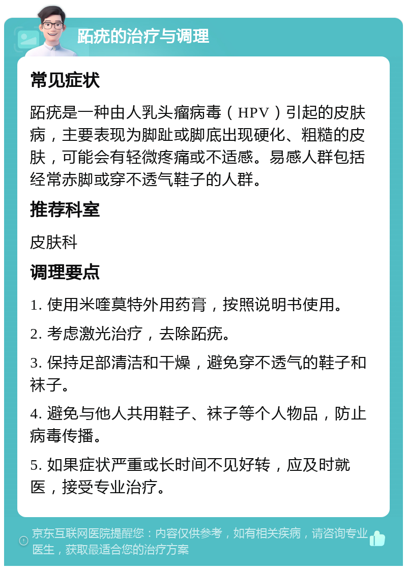 跖疣的治疗与调理 常见症状 跖疣是一种由人乳头瘤病毒（HPV）引起的皮肤病，主要表现为脚趾或脚底出现硬化、粗糙的皮肤，可能会有轻微疼痛或不适感。易感人群包括经常赤脚或穿不透气鞋子的人群。 推荐科室 皮肤科 调理要点 1. 使用米喹莫特外用药膏，按照说明书使用。 2. 考虑激光治疗，去除跖疣。 3. 保持足部清洁和干燥，避免穿不透气的鞋子和袜子。 4. 避免与他人共用鞋子、袜子等个人物品，防止病毒传播。 5. 如果症状严重或长时间不见好转，应及时就医，接受专业治疗。