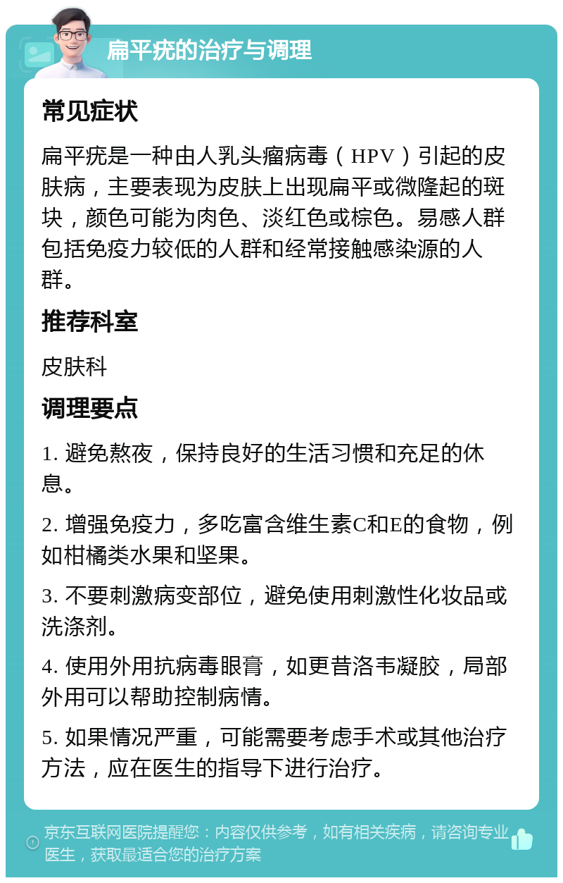 扁平疣的治疗与调理 常见症状 扁平疣是一种由人乳头瘤病毒（HPV）引起的皮肤病，主要表现为皮肤上出现扁平或微隆起的斑块，颜色可能为肉色、淡红色或棕色。易感人群包括免疫力较低的人群和经常接触感染源的人群。 推荐科室 皮肤科 调理要点 1. 避免熬夜，保持良好的生活习惯和充足的休息。 2. 增强免疫力，多吃富含维生素C和E的食物，例如柑橘类水果和坚果。 3. 不要刺激病变部位，避免使用刺激性化妆品或洗涤剂。 4. 使用外用抗病毒眼膏，如更昔洛韦凝胶，局部外用可以帮助控制病情。 5. 如果情况严重，可能需要考虑手术或其他治疗方法，应在医生的指导下进行治疗。