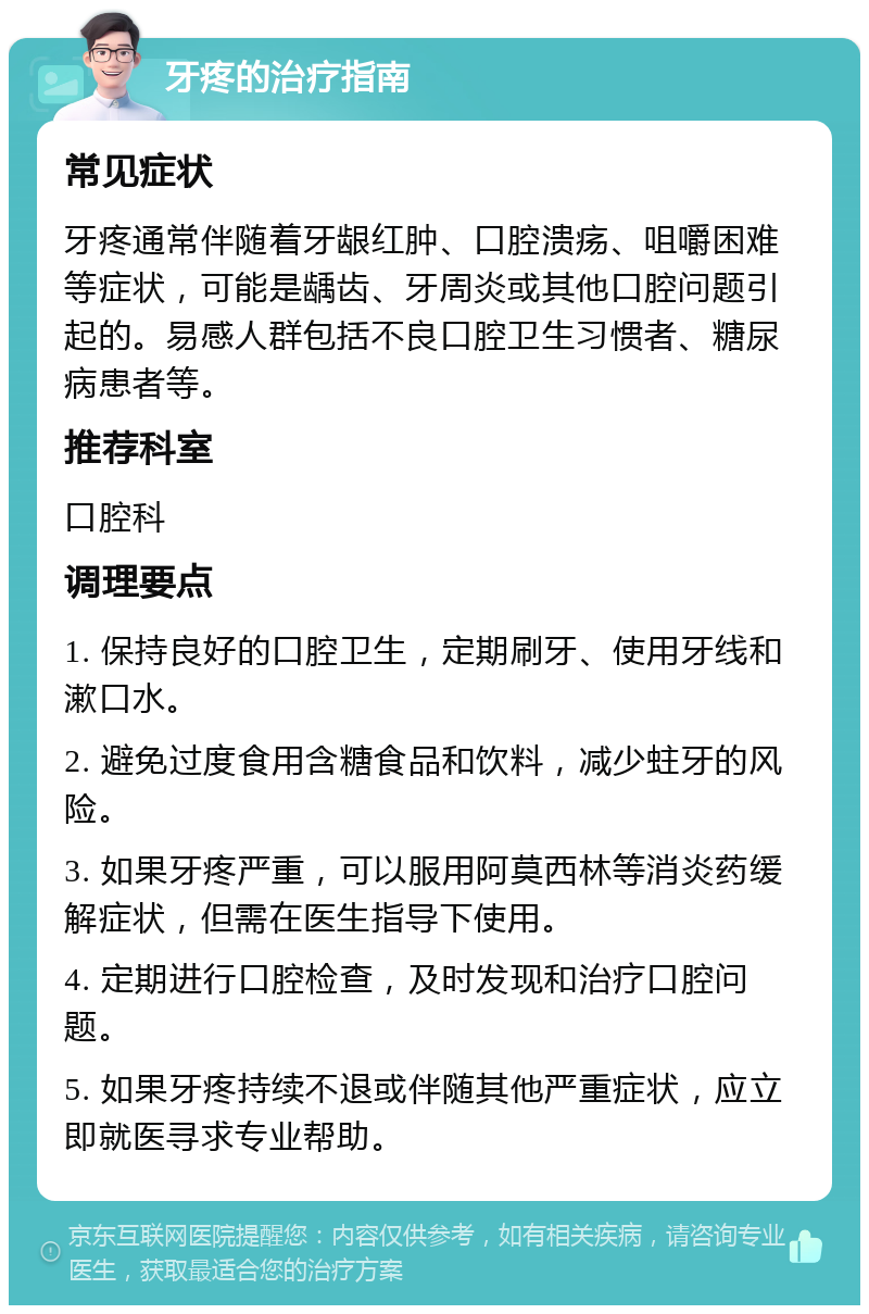 牙疼的治疗指南 常见症状 牙疼通常伴随着牙龈红肿、口腔溃疡、咀嚼困难等症状，可能是龋齿、牙周炎或其他口腔问题引起的。易感人群包括不良口腔卫生习惯者、糖尿病患者等。 推荐科室 口腔科 调理要点 1. 保持良好的口腔卫生，定期刷牙、使用牙线和漱口水。 2. 避免过度食用含糖食品和饮料，减少蛀牙的风险。 3. 如果牙疼严重，可以服用阿莫西林等消炎药缓解症状，但需在医生指导下使用。 4. 定期进行口腔检查，及时发现和治疗口腔问题。 5. 如果牙疼持续不退或伴随其他严重症状，应立即就医寻求专业帮助。