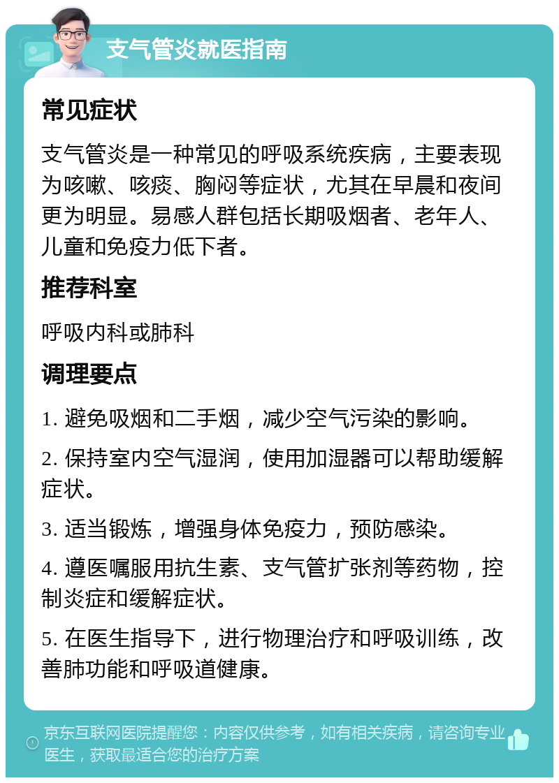 支气管炎就医指南 常见症状 支气管炎是一种常见的呼吸系统疾病，主要表现为咳嗽、咳痰、胸闷等症状，尤其在早晨和夜间更为明显。易感人群包括长期吸烟者、老年人、儿童和免疫力低下者。 推荐科室 呼吸内科或肺科 调理要点 1. 避免吸烟和二手烟，减少空气污染的影响。 2. 保持室内空气湿润，使用加湿器可以帮助缓解症状。 3. 适当锻炼，增强身体免疫力，预防感染。 4. 遵医嘱服用抗生素、支气管扩张剂等药物，控制炎症和缓解症状。 5. 在医生指导下，进行物理治疗和呼吸训练，改善肺功能和呼吸道健康。