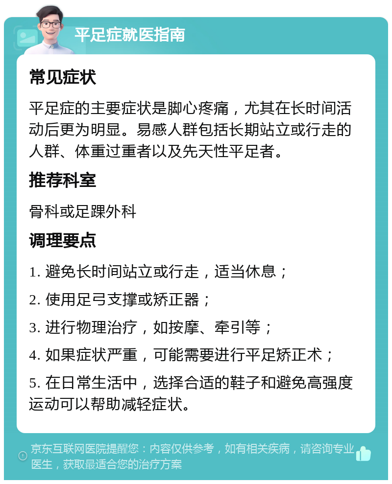 平足症就医指南 常见症状 平足症的主要症状是脚心疼痛，尤其在长时间活动后更为明显。易感人群包括长期站立或行走的人群、体重过重者以及先天性平足者。 推荐科室 骨科或足踝外科 调理要点 1. 避免长时间站立或行走，适当休息； 2. 使用足弓支撑或矫正器； 3. 进行物理治疗，如按摩、牵引等； 4. 如果症状严重，可能需要进行平足矫正术； 5. 在日常生活中，选择合适的鞋子和避免高强度运动可以帮助减轻症状。