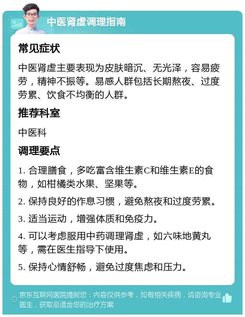 中医肾虚调理指南 常见症状 中医肾虚主要表现为皮肤暗沉、无光泽，容易疲劳，精神不振等。易感人群包括长期熬夜、过度劳累、饮食不均衡的人群。 推荐科室 中医科 调理要点 1. 合理膳食，多吃富含维生素C和维生素E的食物，如柑橘类水果、坚果等。 2. 保持良好的作息习惯，避免熬夜和过度劳累。 3. 适当运动，增强体质和免疫力。 4. 可以考虑服用中药调理肾虚，如六味地黄丸等，需在医生指导下使用。 5. 保持心情舒畅，避免过度焦虑和压力。