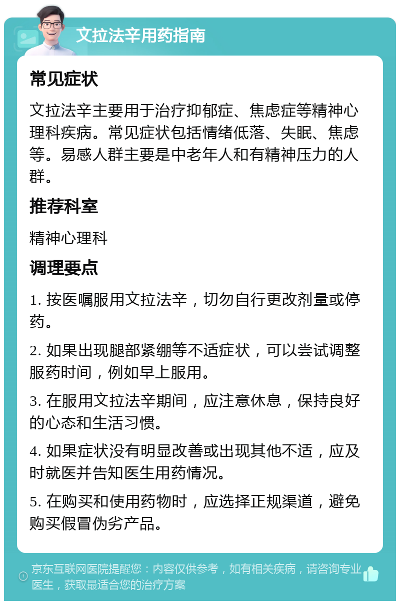 文拉法辛用药指南 常见症状 文拉法辛主要用于治疗抑郁症、焦虑症等精神心理科疾病。常见症状包括情绪低落、失眠、焦虑等。易感人群主要是中老年人和有精神压力的人群。 推荐科室 精神心理科 调理要点 1. 按医嘱服用文拉法辛，切勿自行更改剂量或停药。 2. 如果出现腿部紧绷等不适症状，可以尝试调整服药时间，例如早上服用。 3. 在服用文拉法辛期间，应注意休息，保持良好的心态和生活习惯。 4. 如果症状没有明显改善或出现其他不适，应及时就医并告知医生用药情况。 5. 在购买和使用药物时，应选择正规渠道，避免购买假冒伪劣产品。