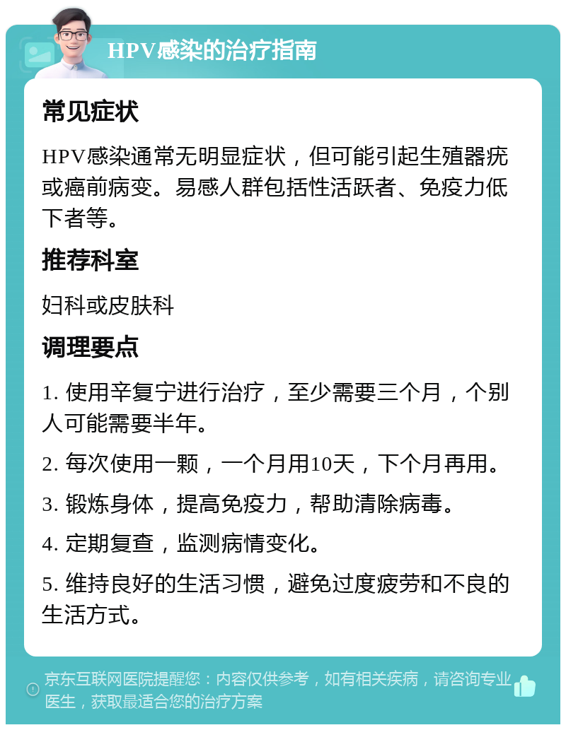 HPV感染的治疗指南 常见症状 HPV感染通常无明显症状，但可能引起生殖器疣或癌前病变。易感人群包括性活跃者、免疫力低下者等。 推荐科室 妇科或皮肤科 调理要点 1. 使用辛复宁进行治疗，至少需要三个月，个别人可能需要半年。 2. 每次使用一颗，一个月用10天，下个月再用。 3. 锻炼身体，提高免疫力，帮助清除病毒。 4. 定期复查，监测病情变化。 5. 维持良好的生活习惯，避免过度疲劳和不良的生活方式。