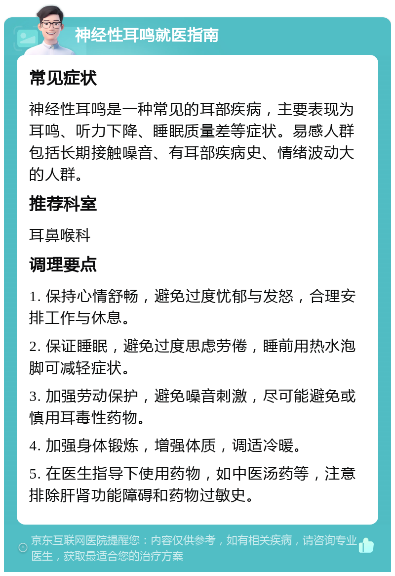 神经性耳鸣就医指南 常见症状 神经性耳鸣是一种常见的耳部疾病，主要表现为耳鸣、听力下降、睡眠质量差等症状。易感人群包括长期接触噪音、有耳部疾病史、情绪波动大的人群。 推荐科室 耳鼻喉科 调理要点 1. 保持心情舒畅，避免过度忧郁与发怒，合理安排工作与休息。 2. 保证睡眠，避免过度思虑劳倦，睡前用热水泡脚可减轻症状。 3. 加强劳动保护，避免噪音刺激，尽可能避免或慎用耳毒性药物。 4. 加强身体锻炼，增强体质，调适冷暖。 5. 在医生指导下使用药物，如中医汤药等，注意排除肝肾功能障碍和药物过敏史。