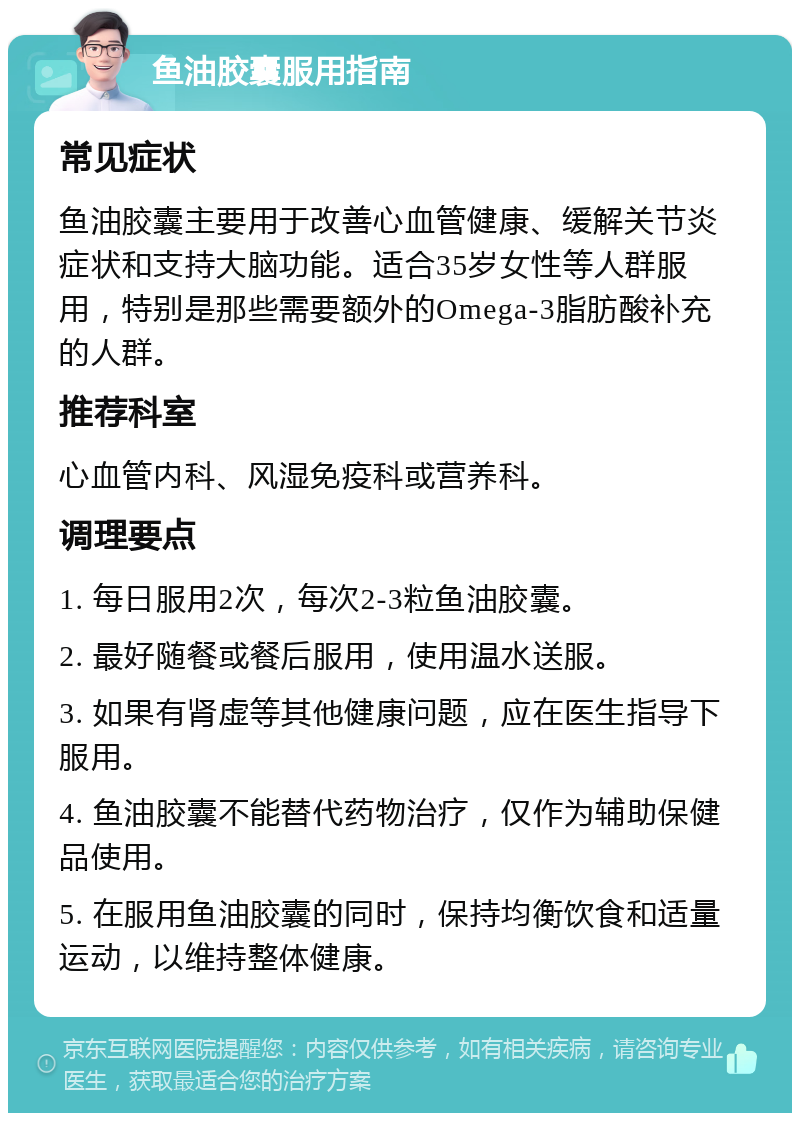 鱼油胶囊服用指南 常见症状 鱼油胶囊主要用于改善心血管健康、缓解关节炎症状和支持大脑功能。适合35岁女性等人群服用，特别是那些需要额外的Omega-3脂肪酸补充的人群。 推荐科室 心血管内科、风湿免疫科或营养科。 调理要点 1. 每日服用2次，每次2-3粒鱼油胶囊。 2. 最好随餐或餐后服用，使用温水送服。 3. 如果有肾虚等其他健康问题，应在医生指导下服用。 4. 鱼油胶囊不能替代药物治疗，仅作为辅助保健品使用。 5. 在服用鱼油胶囊的同时，保持均衡饮食和适量运动，以维持整体健康。