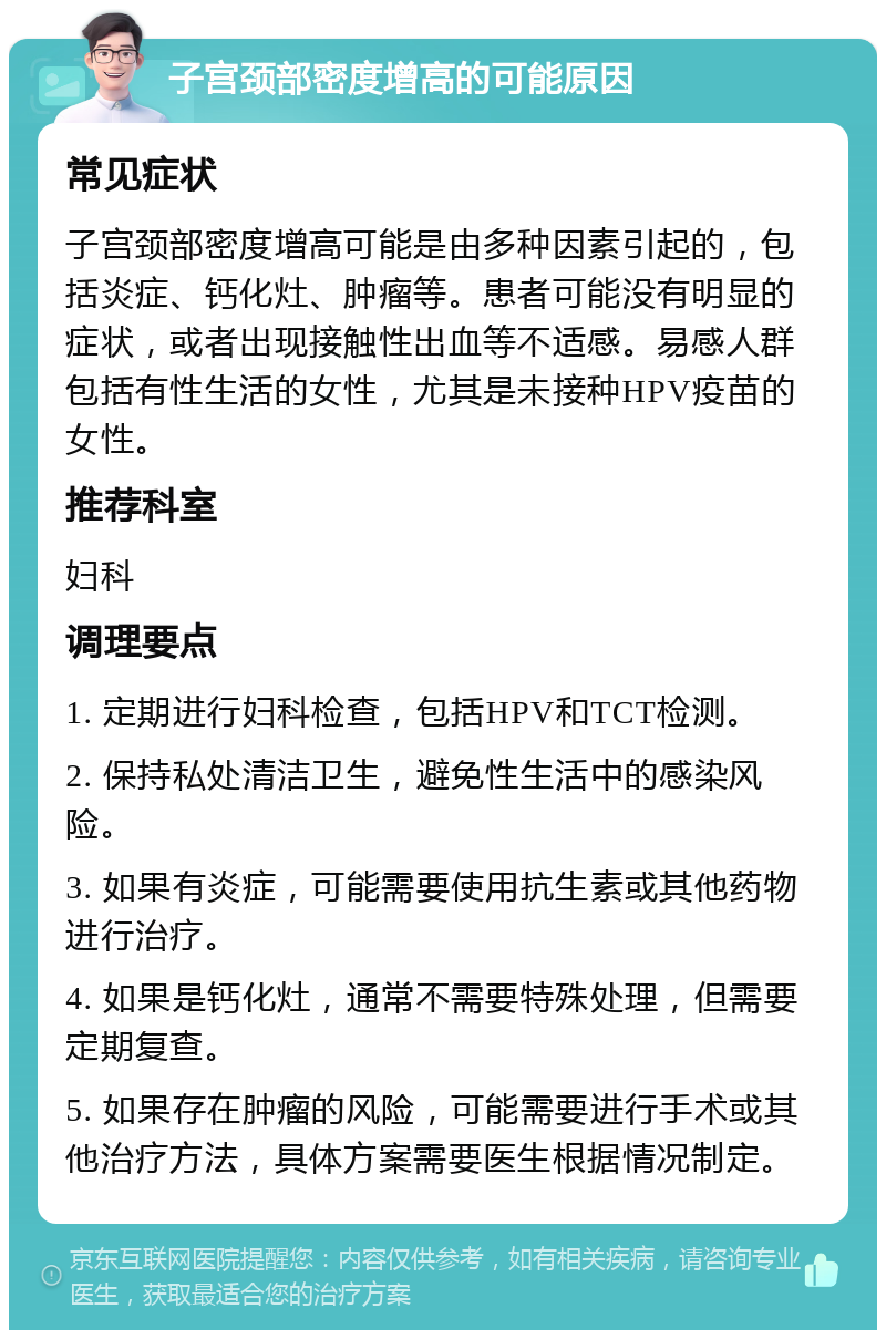 子宫颈部密度增高的可能原因 常见症状 子宫颈部密度增高可能是由多种因素引起的，包括炎症、钙化灶、肿瘤等。患者可能没有明显的症状，或者出现接触性出血等不适感。易感人群包括有性生活的女性，尤其是未接种HPV疫苗的女性。 推荐科室 妇科 调理要点 1. 定期进行妇科检查，包括HPV和TCT检测。 2. 保持私处清洁卫生，避免性生活中的感染风险。 3. 如果有炎症，可能需要使用抗生素或其他药物进行治疗。 4. 如果是钙化灶，通常不需要特殊处理，但需要定期复查。 5. 如果存在肿瘤的风险，可能需要进行手术或其他治疗方法，具体方案需要医生根据情况制定。