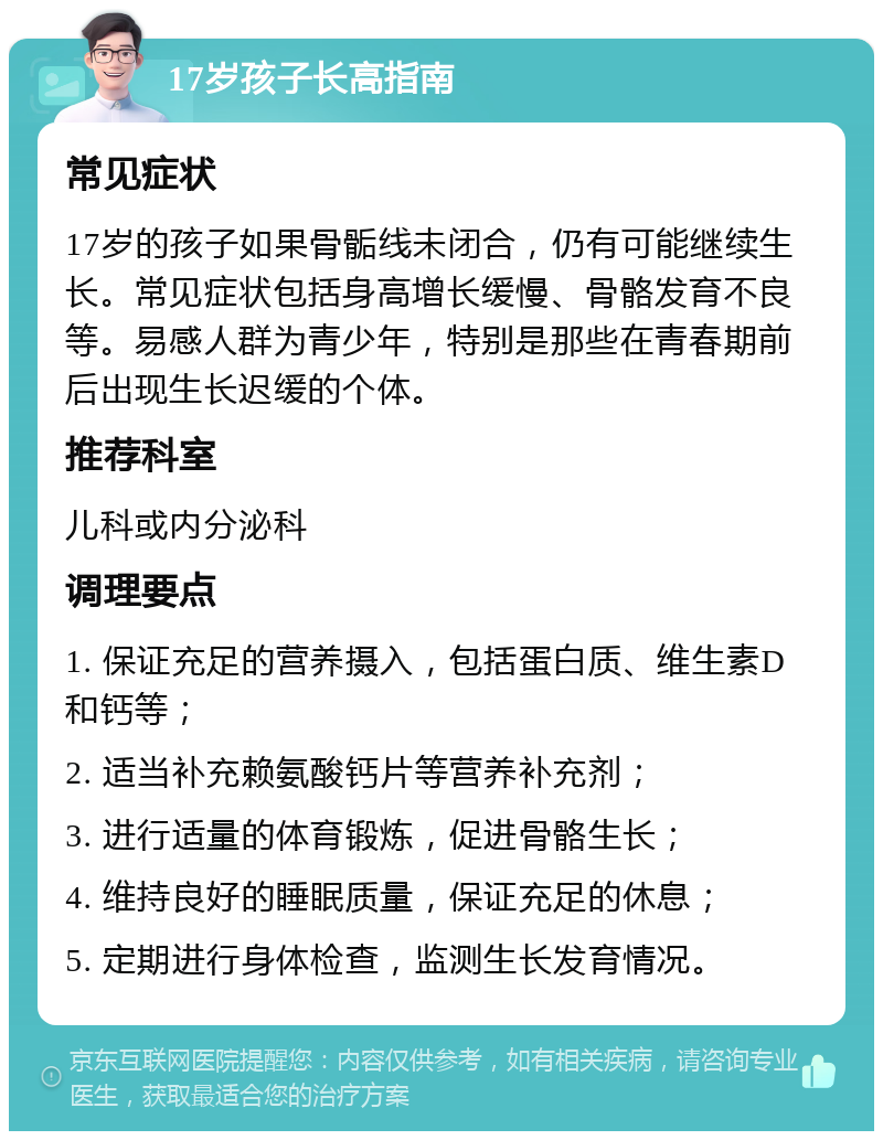 17岁孩子长高指南 常见症状 17岁的孩子如果骨骺线未闭合，仍有可能继续生长。常见症状包括身高增长缓慢、骨骼发育不良等。易感人群为青少年，特别是那些在青春期前后出现生长迟缓的个体。 推荐科室 儿科或内分泌科 调理要点 1. 保证充足的营养摄入，包括蛋白质、维生素D和钙等； 2. 适当补充赖氨酸钙片等营养补充剂； 3. 进行适量的体育锻炼，促进骨骼生长； 4. 维持良好的睡眠质量，保证充足的休息； 5. 定期进行身体检查，监测生长发育情况。