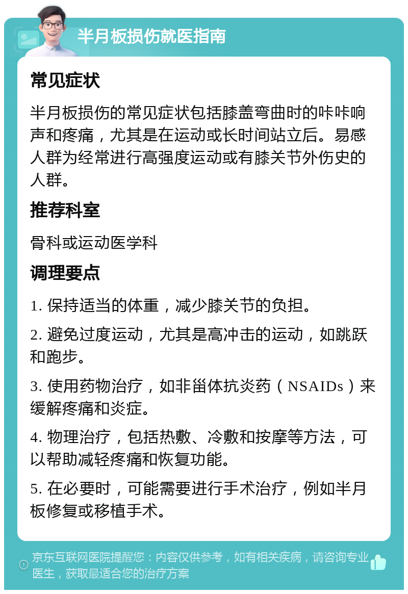 半月板损伤就医指南 常见症状 半月板损伤的常见症状包括膝盖弯曲时的咔咔响声和疼痛，尤其是在运动或长时间站立后。易感人群为经常进行高强度运动或有膝关节外伤史的人群。 推荐科室 骨科或运动医学科 调理要点 1. 保持适当的体重，减少膝关节的负担。 2. 避免过度运动，尤其是高冲击的运动，如跳跃和跑步。 3. 使用药物治疗，如非甾体抗炎药（NSAIDs）来缓解疼痛和炎症。 4. 物理治疗，包括热敷、冷敷和按摩等方法，可以帮助减轻疼痛和恢复功能。 5. 在必要时，可能需要进行手术治疗，例如半月板修复或移植手术。