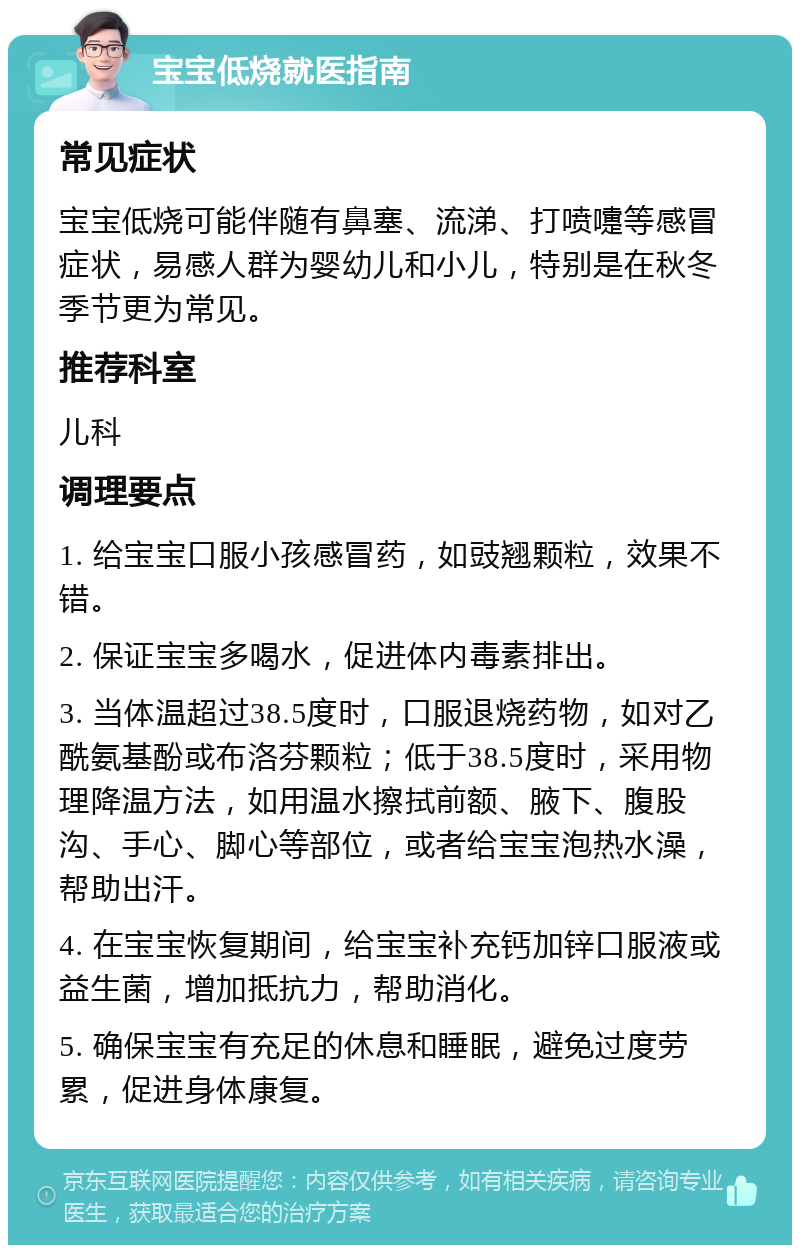 宝宝低烧就医指南 常见症状 宝宝低烧可能伴随有鼻塞、流涕、打喷嚏等感冒症状，易感人群为婴幼儿和小儿，特别是在秋冬季节更为常见。 推荐科室 儿科 调理要点 1. 给宝宝口服小孩感冒药，如豉翘颗粒，效果不错。 2. 保证宝宝多喝水，促进体内毒素排出。 3. 当体温超过38.5度时，口服退烧药物，如对乙酰氨基酚或布洛芬颗粒；低于38.5度时，采用物理降温方法，如用温水擦拭前额、腋下、腹股沟、手心、脚心等部位，或者给宝宝泡热水澡，帮助出汗。 4. 在宝宝恢复期间，给宝宝补充钙加锌口服液或益生菌，增加抵抗力，帮助消化。 5. 确保宝宝有充足的休息和睡眠，避免过度劳累，促进身体康复。