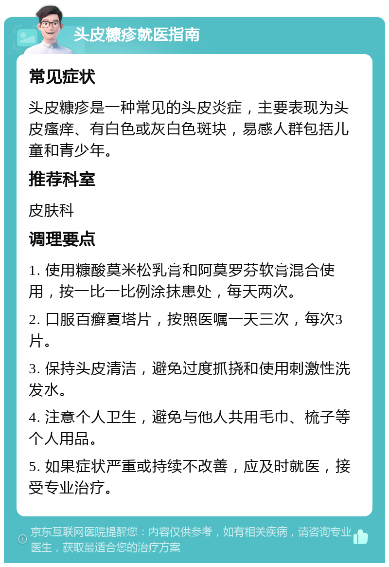 头皮糠疹就医指南 常见症状 头皮糠疹是一种常见的头皮炎症，主要表现为头皮瘙痒、有白色或灰白色斑块，易感人群包括儿童和青少年。 推荐科室 皮肤科 调理要点 1. 使用糠酸莫米松乳膏和阿莫罗芬软膏混合使用，按一比一比例涂抹患处，每天两次。 2. 口服百癣夏塔片，按照医嘱一天三次，每次3片。 3. 保持头皮清洁，避免过度抓挠和使用刺激性洗发水。 4. 注意个人卫生，避免与他人共用毛巾、梳子等个人用品。 5. 如果症状严重或持续不改善，应及时就医，接受专业治疗。