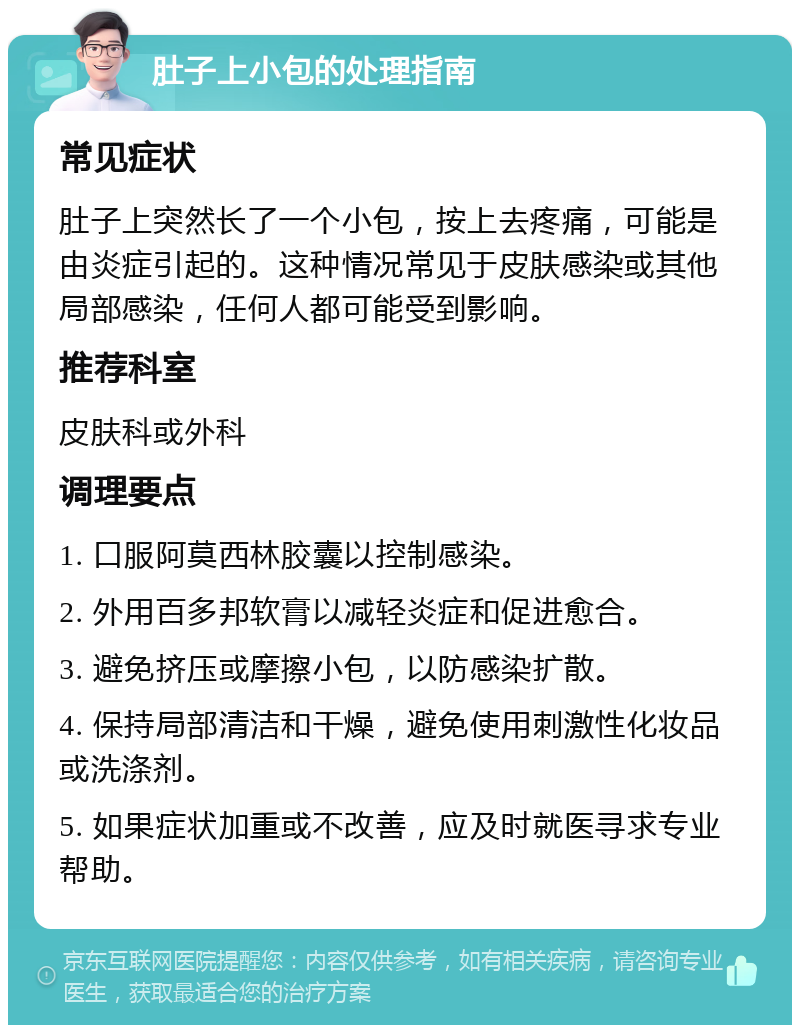 肚子上小包的处理指南 常见症状 肚子上突然长了一个小包，按上去疼痛，可能是由炎症引起的。这种情况常见于皮肤感染或其他局部感染，任何人都可能受到影响。 推荐科室 皮肤科或外科 调理要点 1. 口服阿莫西林胶囊以控制感染。 2. 外用百多邦软膏以减轻炎症和促进愈合。 3. 避免挤压或摩擦小包，以防感染扩散。 4. 保持局部清洁和干燥，避免使用刺激性化妆品或洗涤剂。 5. 如果症状加重或不改善，应及时就医寻求专业帮助。