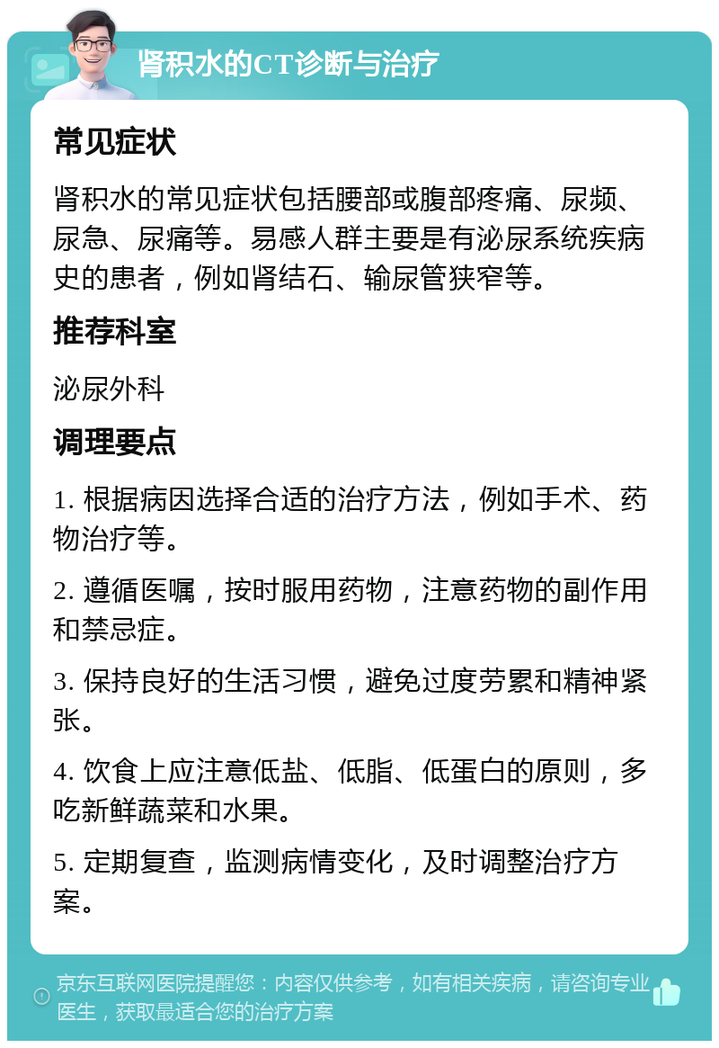 肾积水的CT诊断与治疗 常见症状 肾积水的常见症状包括腰部或腹部疼痛、尿频、尿急、尿痛等。易感人群主要是有泌尿系统疾病史的患者，例如肾结石、输尿管狭窄等。 推荐科室 泌尿外科 调理要点 1. 根据病因选择合适的治疗方法，例如手术、药物治疗等。 2. 遵循医嘱，按时服用药物，注意药物的副作用和禁忌症。 3. 保持良好的生活习惯，避免过度劳累和精神紧张。 4. 饮食上应注意低盐、低脂、低蛋白的原则，多吃新鲜蔬菜和水果。 5. 定期复查，监测病情变化，及时调整治疗方案。