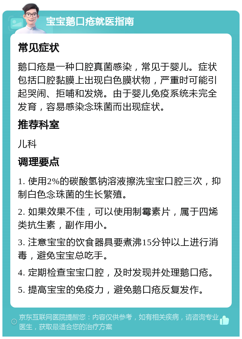 宝宝鹅口疮就医指南 常见症状 鹅口疮是一种口腔真菌感染，常见于婴儿。症状包括口腔黏膜上出现白色膜状物，严重时可能引起哭闹、拒哺和发烧。由于婴儿免疫系统未完全发育，容易感染念珠菌而出现症状。 推荐科室 儿科 调理要点 1. 使用2%的碳酸氢钠溶液擦洗宝宝口腔三次，抑制白色念珠菌的生长繁殖。 2. 如果效果不佳，可以使用制霉素片，属于四烯类抗生素，副作用小。 3. 注意宝宝的饮食器具要煮沸15分钟以上进行消毒，避免宝宝总吃手。 4. 定期检查宝宝口腔，及时发现并处理鹅口疮。 5. 提高宝宝的免疫力，避免鹅口疮反复发作。