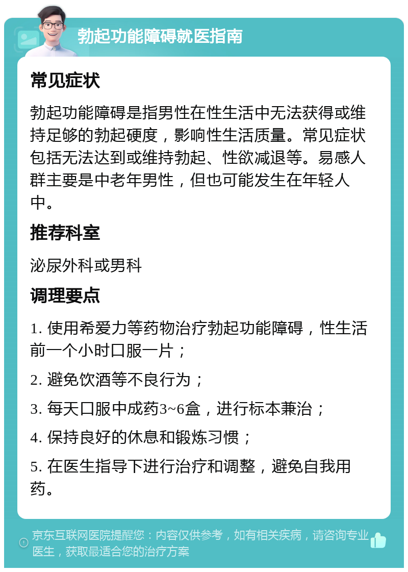 勃起功能障碍就医指南 常见症状 勃起功能障碍是指男性在性生活中无法获得或维持足够的勃起硬度，影响性生活质量。常见症状包括无法达到或维持勃起、性欲减退等。易感人群主要是中老年男性，但也可能发生在年轻人中。 推荐科室 泌尿外科或男科 调理要点 1. 使用希爱力等药物治疗勃起功能障碍，性生活前一个小时口服一片； 2. 避免饮酒等不良行为； 3. 每天口服中成药3~6盒，进行标本兼治； 4. 保持良好的休息和锻炼习惯； 5. 在医生指导下进行治疗和调整，避免自我用药。