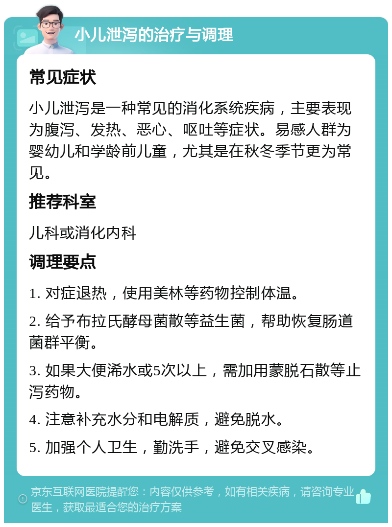 小儿泄泻的治疗与调理 常见症状 小儿泄泻是一种常见的消化系统疾病，主要表现为腹泻、发热、恶心、呕吐等症状。易感人群为婴幼儿和学龄前儿童，尤其是在秋冬季节更为常见。 推荐科室 儿科或消化内科 调理要点 1. 对症退热，使用美林等药物控制体温。 2. 给予布拉氏酵母菌散等益生菌，帮助恢复肠道菌群平衡。 3. 如果大便浠水或5次以上，需加用蒙脱石散等止泻药物。 4. 注意补充水分和电解质，避免脱水。 5. 加强个人卫生，勤洗手，避免交叉感染。