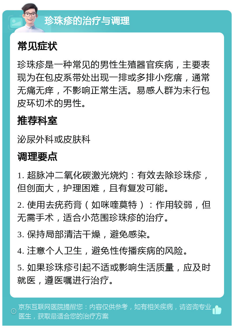 珍珠疹的治疗与调理 常见症状 珍珠疹是一种常见的男性生殖器官疾病，主要表现为在包皮系带处出现一排或多排小疙瘩，通常无痛无痒，不影响正常生活。易感人群为未行包皮环切术的男性。 推荐科室 泌尿外科或皮肤科 调理要点 1. 超脉冲二氧化碳激光烧灼：有效去除珍珠疹，但创面大，护理困难，且有复发可能。 2. 使用去疣药膏（如咪喹莫特）：作用较弱，但无需手术，适合小范围珍珠疹的治疗。 3. 保持局部清洁干燥，避免感染。 4. 注意个人卫生，避免性传播疾病的风险。 5. 如果珍珠疹引起不适或影响生活质量，应及时就医，遵医嘱进行治疗。