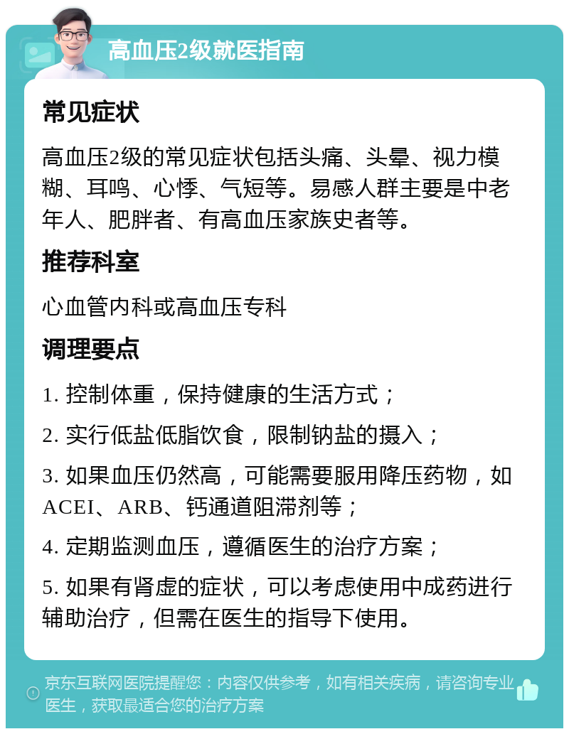 高血压2级就医指南 常见症状 高血压2级的常见症状包括头痛、头晕、视力模糊、耳鸣、心悸、气短等。易感人群主要是中老年人、肥胖者、有高血压家族史者等。 推荐科室 心血管内科或高血压专科 调理要点 1. 控制体重，保持健康的生活方式； 2. 实行低盐低脂饮食，限制钠盐的摄入； 3. 如果血压仍然高，可能需要服用降压药物，如ACEI、ARB、钙通道阻滞剂等； 4. 定期监测血压，遵循医生的治疗方案； 5. 如果有肾虚的症状，可以考虑使用中成药进行辅助治疗，但需在医生的指导下使用。