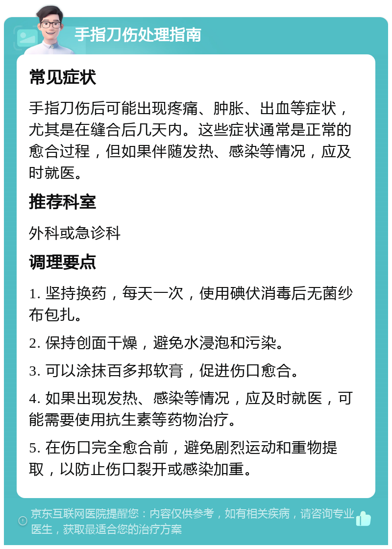 手指刀伤处理指南 常见症状 手指刀伤后可能出现疼痛、肿胀、出血等症状，尤其是在缝合后几天内。这些症状通常是正常的愈合过程，但如果伴随发热、感染等情况，应及时就医。 推荐科室 外科或急诊科 调理要点 1. 坚持换药，每天一次，使用碘伏消毒后无菌纱布包扎。 2. 保持创面干燥，避免水浸泡和污染。 3. 可以涂抹百多邦软膏，促进伤口愈合。 4. 如果出现发热、感染等情况，应及时就医，可能需要使用抗生素等药物治疗。 5. 在伤口完全愈合前，避免剧烈运动和重物提取，以防止伤口裂开或感染加重。