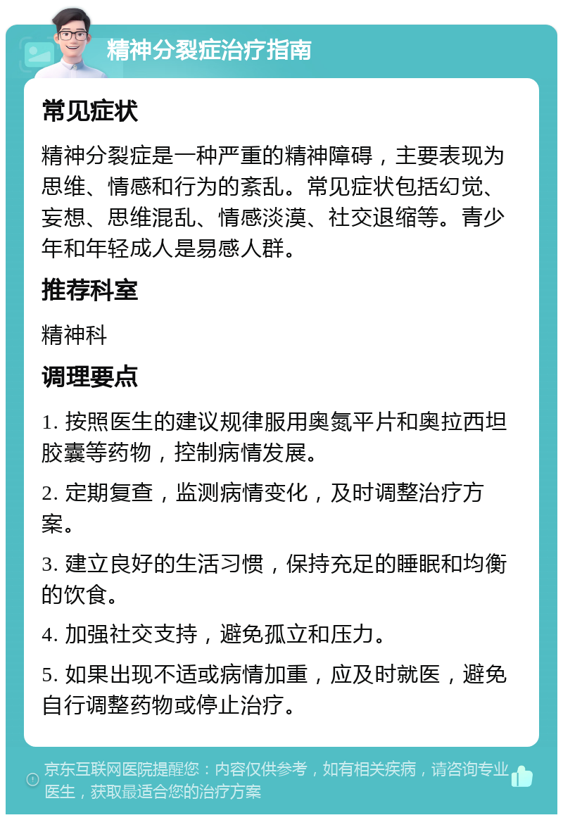 精神分裂症治疗指南 常见症状 精神分裂症是一种严重的精神障碍，主要表现为思维、情感和行为的紊乱。常见症状包括幻觉、妄想、思维混乱、情感淡漠、社交退缩等。青少年和年轻成人是易感人群。 推荐科室 精神科 调理要点 1. 按照医生的建议规律服用奥氮平片和奥拉西坦胶囊等药物，控制病情发展。 2. 定期复查，监测病情变化，及时调整治疗方案。 3. 建立良好的生活习惯，保持充足的睡眠和均衡的饮食。 4. 加强社交支持，避免孤立和压力。 5. 如果出现不适或病情加重，应及时就医，避免自行调整药物或停止治疗。