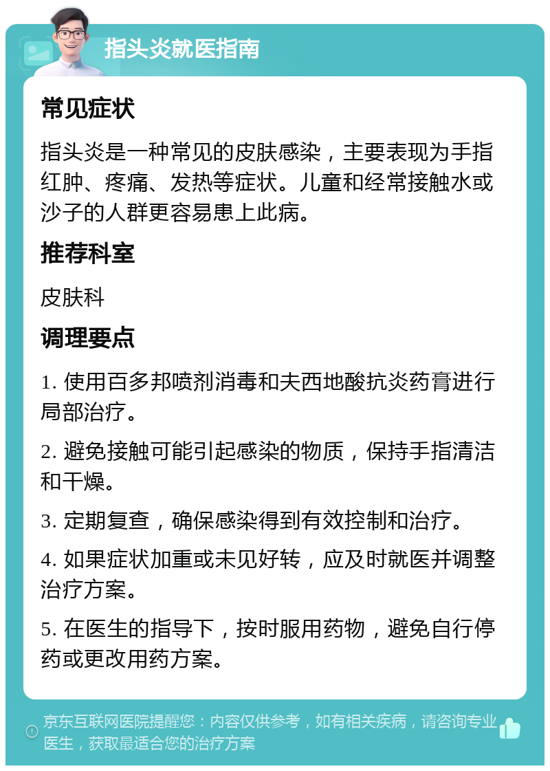 指头炎就医指南 常见症状 指头炎是一种常见的皮肤感染，主要表现为手指红肿、疼痛、发热等症状。儿童和经常接触水或沙子的人群更容易患上此病。 推荐科室 皮肤科 调理要点 1. 使用百多邦喷剂消毒和夫西地酸抗炎药膏进行局部治疗。 2. 避免接触可能引起感染的物质，保持手指清洁和干燥。 3. 定期复查，确保感染得到有效控制和治疗。 4. 如果症状加重或未见好转，应及时就医并调整治疗方案。 5. 在医生的指导下，按时服用药物，避免自行停药或更改用药方案。