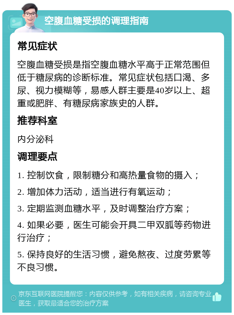 空腹血糖受损的调理指南 常见症状 空腹血糖受损是指空腹血糖水平高于正常范围但低于糖尿病的诊断标准。常见症状包括口渴、多尿、视力模糊等，易感人群主要是40岁以上、超重或肥胖、有糖尿病家族史的人群。 推荐科室 内分泌科 调理要点 1. 控制饮食，限制糖分和高热量食物的摄入； 2. 增加体力活动，适当进行有氧运动； 3. 定期监测血糖水平，及时调整治疗方案； 4. 如果必要，医生可能会开具二甲双胍等药物进行治疗； 5. 保持良好的生活习惯，避免熬夜、过度劳累等不良习惯。